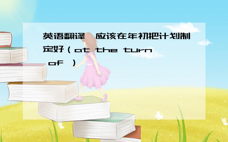 英语翻译,应该在年初把计划制定好（at the turn of ）