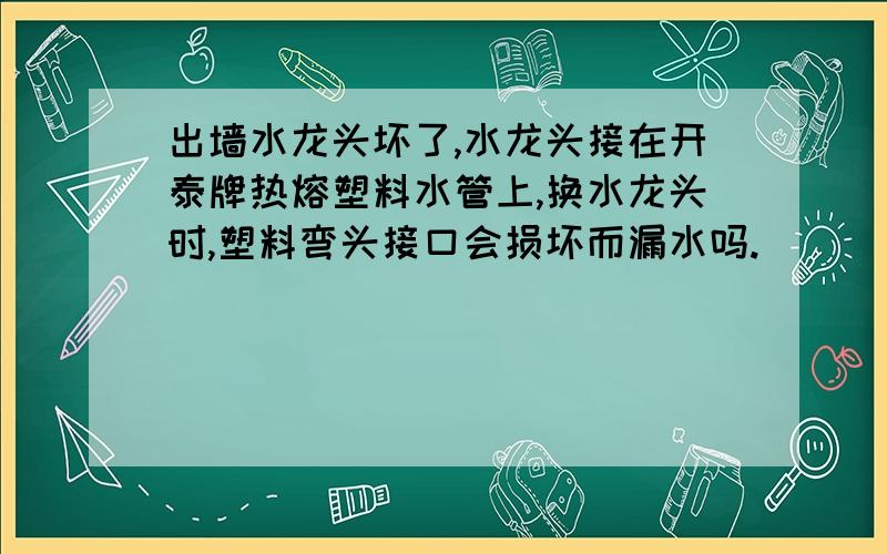 出墙水龙头坏了,水龙头接在开泰牌热熔塑料水管上,换水龙头时,塑料弯头接口会损坏而漏水吗.