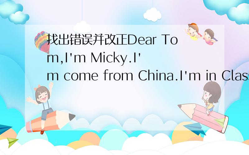 找出错误并改正Dear Tom,I'm Micky.I'm come from China.I'm in Class 4