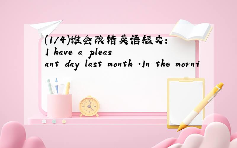 (1/4)谁会改错英语短文：I have a pleasant day last month .In the morni