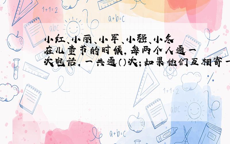 小红、小丽、小军、小强、小冬在儿童节的时候,每两个人通一次电话,一共通（）次；如果他们互相寄一张节