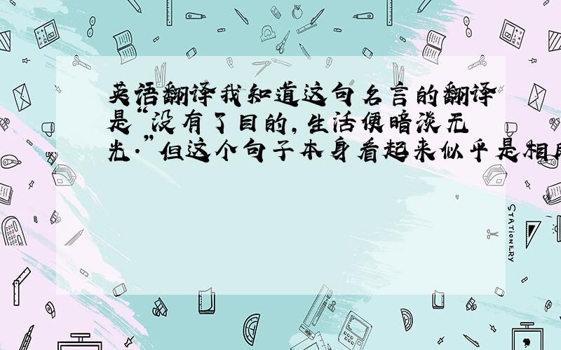 英语翻译我知道这句名言的翻译是“没有了目的,生活便暗淡无光.”但这个句子本身看起来似乎是相反的意思,真不明白为什么要这么