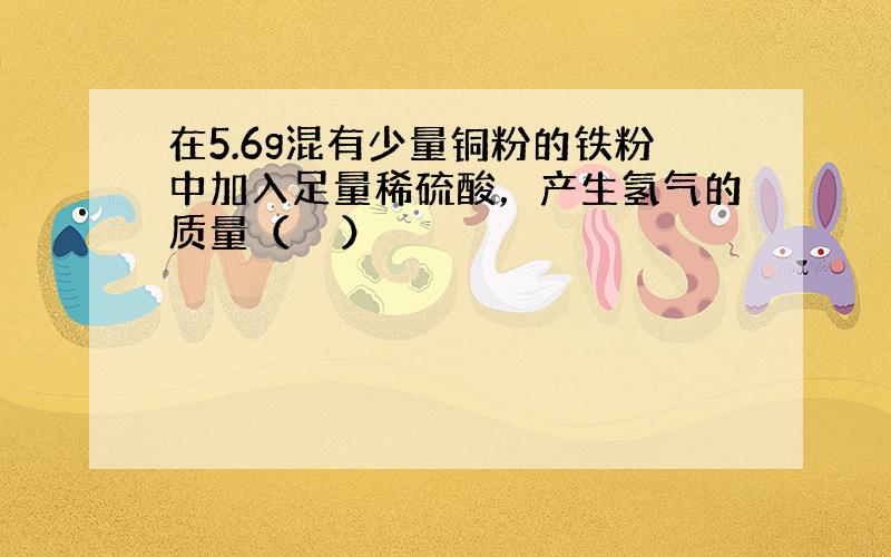 在5.6g混有少量铜粉的铁粉中加入足量稀硫酸，产生氢气的质量（　　）