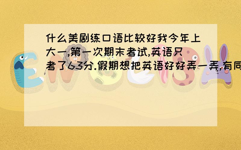 什么美剧练口语比较好我今年上大一,第一次期末考试,英语只考了63分.假期想把英语好好弄一弄,有同学告诉我看美剧可以加强口