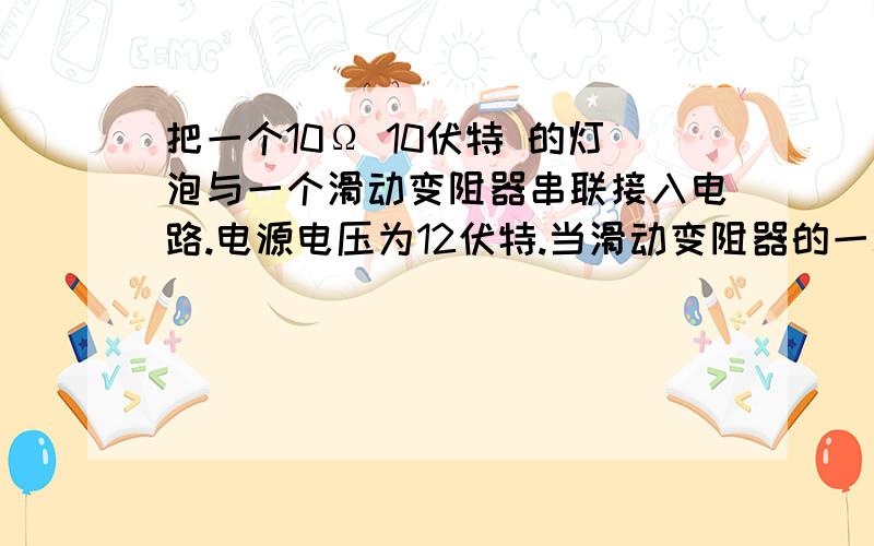 把一个10Ω 10伏特 的灯泡与一个滑动变阻器串联接入电路.电源电压为12伏特.当滑动变阻器的一端移到另一端时,求滑动变