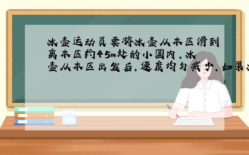 冰壶运动员要将冰壶从本区滑到离本区约45m处的小圆内,冰壶从本区出发后,速度均匀减少,如果冰壶滑行10秒后,正好停在小圆