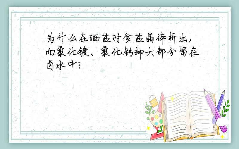 为什么在晒盐时食盐晶体析出,而氯化镁、氯化钙却大部分留在卤水中?