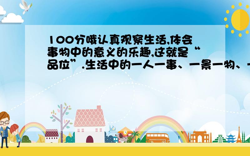 100分哦认真观察生活,体会事物中的意义的乐趣,这就是“品位”.生活中的一人一事、一景一物、一书一文,都会使你有所领悟.