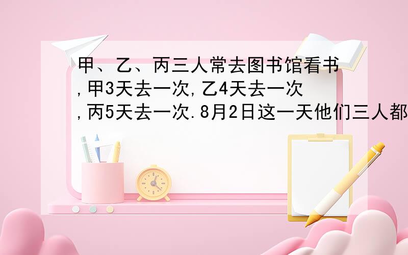 甲、乙、丙三人常去图书馆看书,甲3天去一次,乙4天去一次,丙5天去一次.8月2日这一天他们三人都去了.