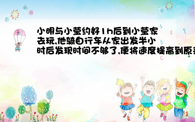 小明与小莹约好1h后到小莹家去玩,他骑自行车从家出发半小时后发现时间不够了,便将速度提高到原来的2倍,