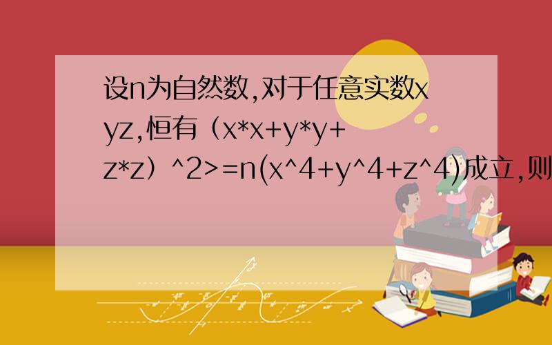 设n为自然数,对于任意实数xyz,恒有（x*x+y*y+z*z）^2>=n(x^4+y^4+z^4)成立,则n的最小值是