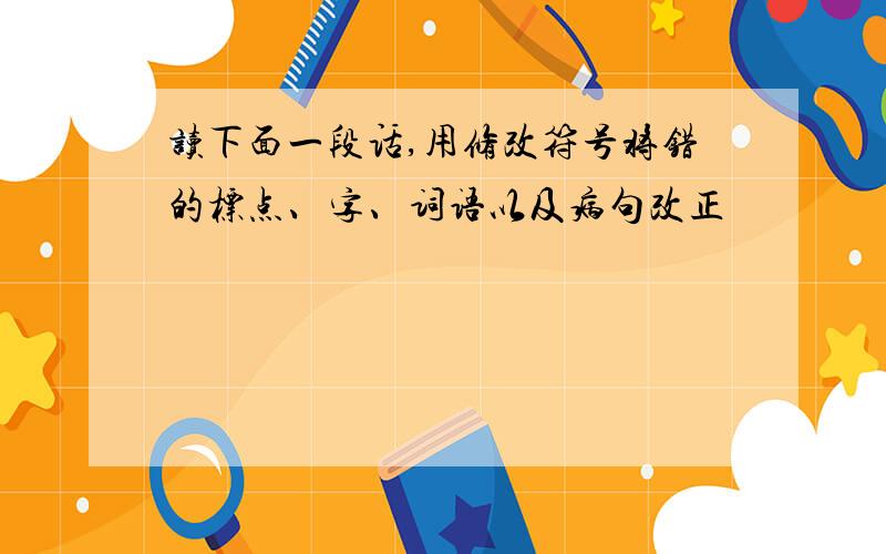 读下面一段话,用修改符号将错的标点、字、词语以及病句改正