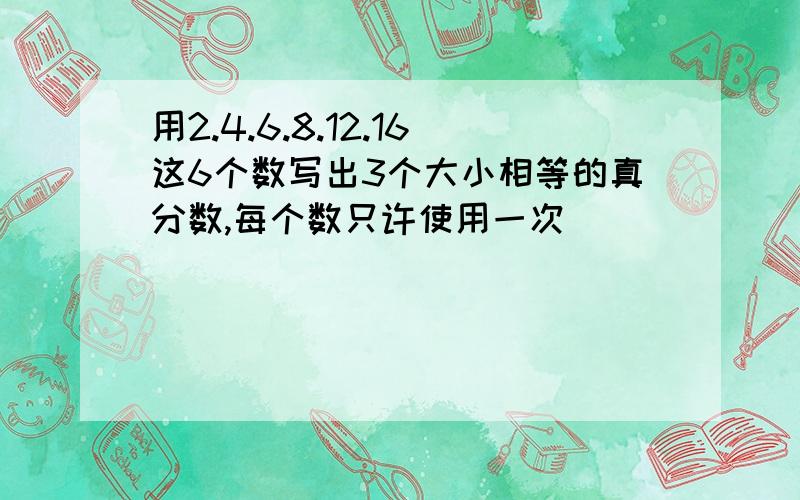 用2.4.6.8.12.16这6个数写出3个大小相等的真分数,每个数只许使用一次