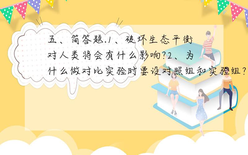 五、简答题.1、破坏生态平衡对人类将会有什么影响?2、为什么做对比实验时要设对照组和实验组?3、草