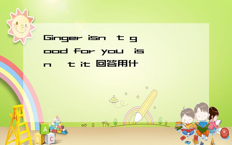 Ginger isn't good for you,isn 't it 回答用什