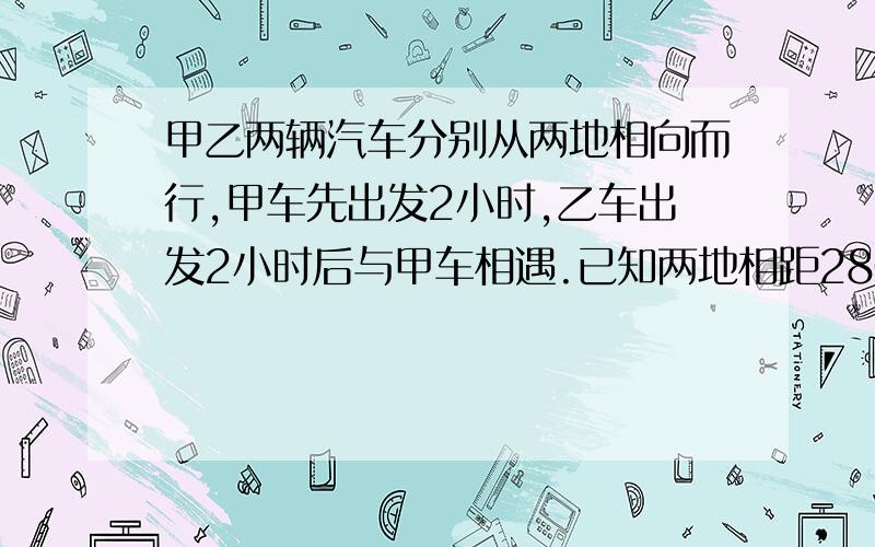 甲乙两辆汽车分别从两地相向而行,甲车先出发2小时,乙车出发2小时后与甲车相遇.已知两地相距280千米,甲乙两车速度之和为