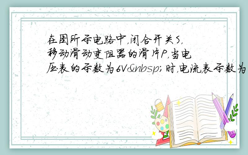 在图所示电路中，闭合开关S，移动滑动变阻器的滑片P，当电压表的示数为6V 时，电流表示数为0.5A； 