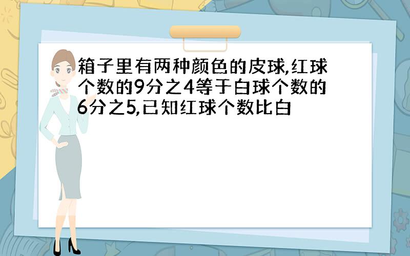 箱子里有两种颜色的皮球,红球个数的9分之4等于白球个数的6分之5,已知红球个数比白