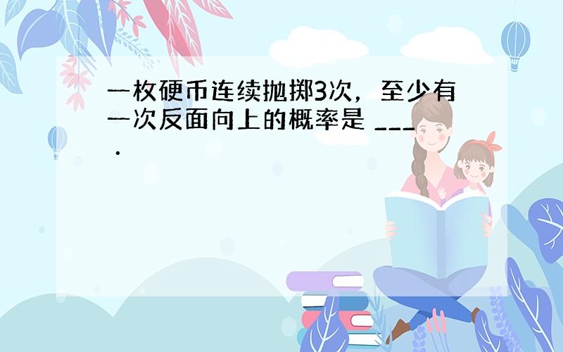 一枚硬币连续抛掷3次，至少有一次反面向上的概率是 ___ ．