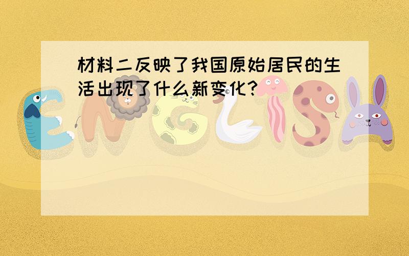 材料二反映了我国原始居民的生活出现了什么新变化?