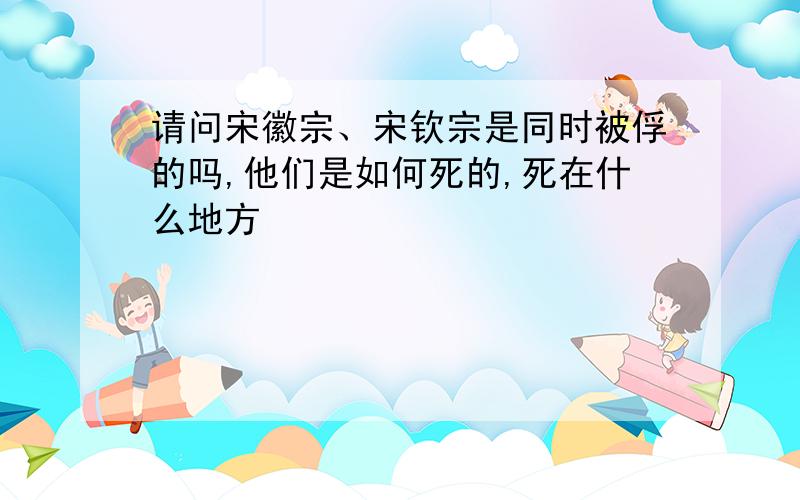 请问宋徽宗、宋钦宗是同时被俘的吗,他们是如何死的,死在什么地方