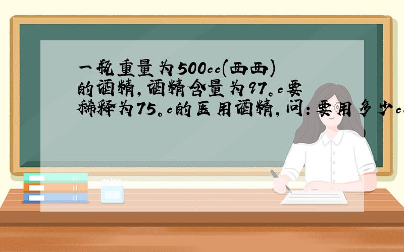 一瓶重量为500cc(西西)的酒精,酒精含量为97°c要稀释为75°c的医用酒精,问：要用多少cc(西西)重量的蒸馏水?