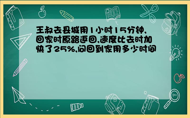 王叔去县城用1小时15分钟,回家时原路返回,速度比去时加快了25%,问回到家用多少时间