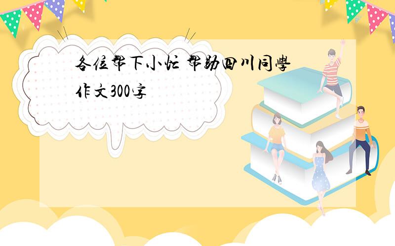 各位帮下小忙 帮助四川同学 作文300字