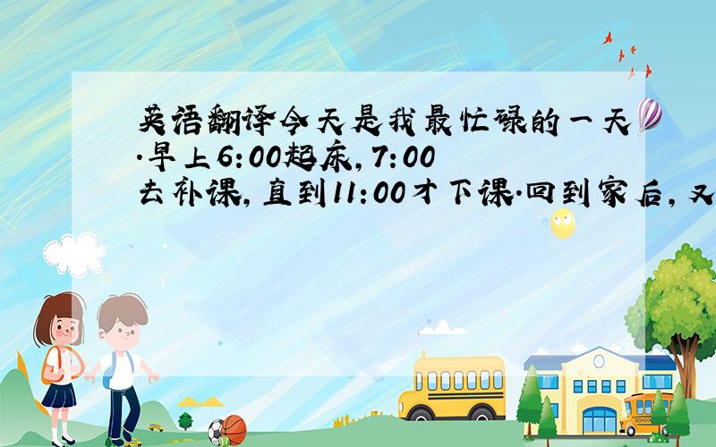 英语翻译今天是我最忙碌的一天.早上6:00起床,7:00去补课,直到11:00才下课.回到家后,又要煮饭,炒菜.吃完饭后