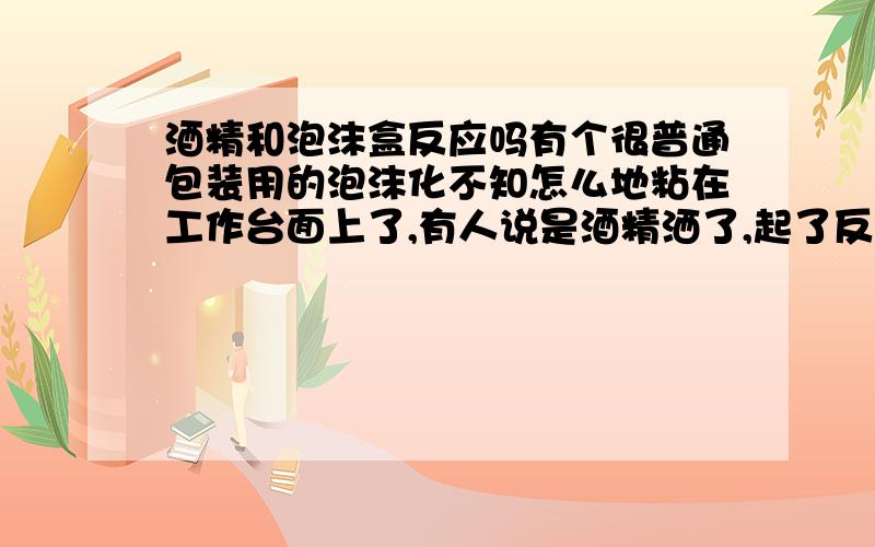 酒精和泡沫盒反应吗有个很普通包装用的泡沫化不知怎么地粘在工作台面上了,有人说是酒精洒了,起了反应,我不认同,想用酒精擦拭