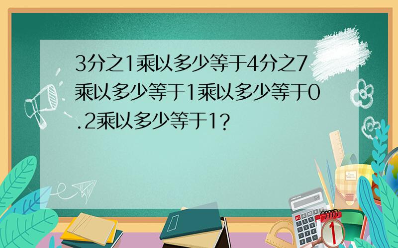 3分之1乘以多少等于4分之7乘以多少等于1乘以多少等于0.2乘以多少等于1?