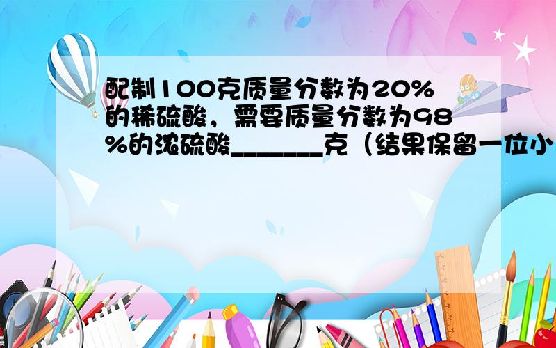 配制100克质量分数为20%的稀硫酸，需要质量分数为98%的浓硫酸_______克（结果保留一位小数）．