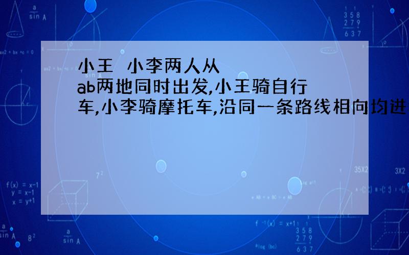 小王​小李两人从ab两地同时出发,小王骑自行车,小李骑摩托车,沿同一条路线相向均进行使