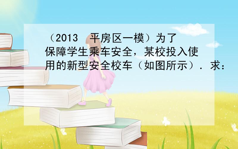 （2013•平房区一模）为了保障学生乘车安全，某校投入使用的新型安全校车（如图所示）．求：