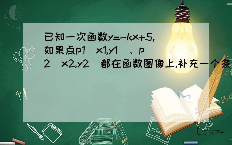 已知一次函数y=-kx+5,如果点p1（x1,y1）、p2（x2,y2）都在函数图像上,补充一个条件