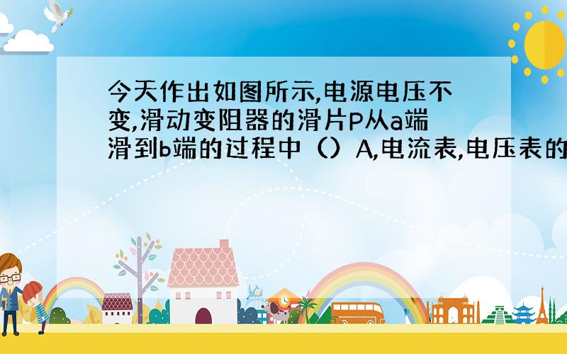 今天作出如图所示,电源电压不变,滑动变阻器的滑片P从a端滑到b端的过程中（）A,电流表,电压表的示数都减小.B、电流表示