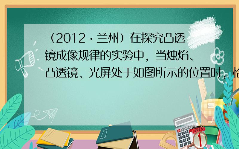 （2012•兰州）在探究凸透镜成像规律的实验中，当烛焰、凸透镜、光屏处于如图所示的位置时，恰能在光屏上得到一个清晰的像．