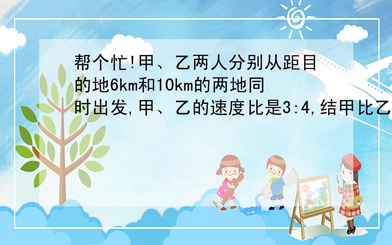 帮个忙!甲、乙两人分别从距目的地6km和10km的两地同时出发,甲、乙的速度比是3:4,结甲比乙提前20min到达目的地