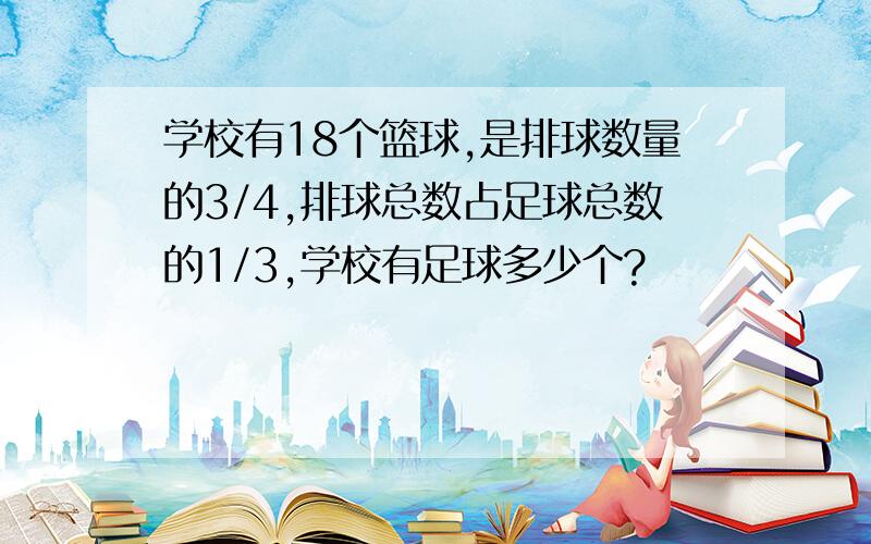 学校有18个篮球,是排球数量的3/4,排球总数占足球总数的1/3,学校有足球多少个?