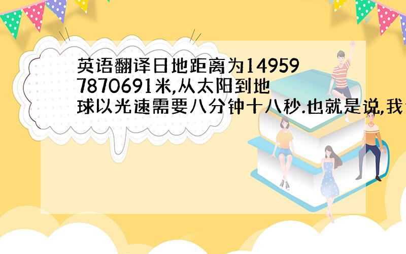 英语翻译日地距离为149597870691米,从太阳到地球以光速需要八分钟十八秒.也就是说,我们所感受到的阳光是八分钟以