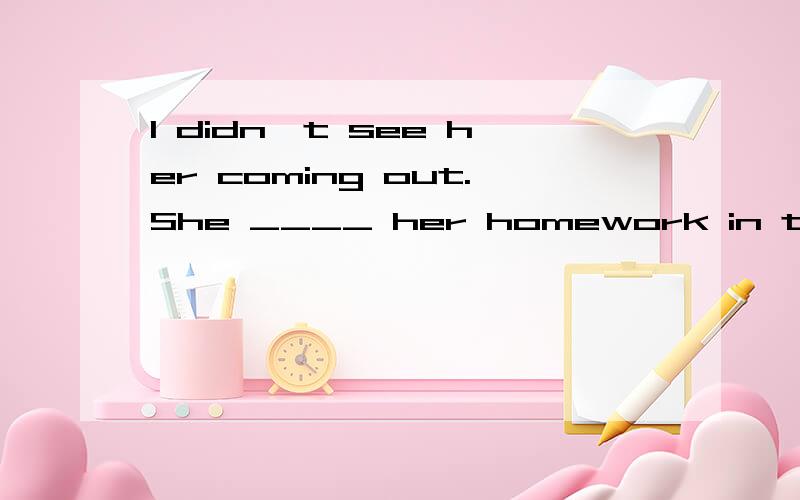 I didn't see her coming out.She ____ her homework in the roo