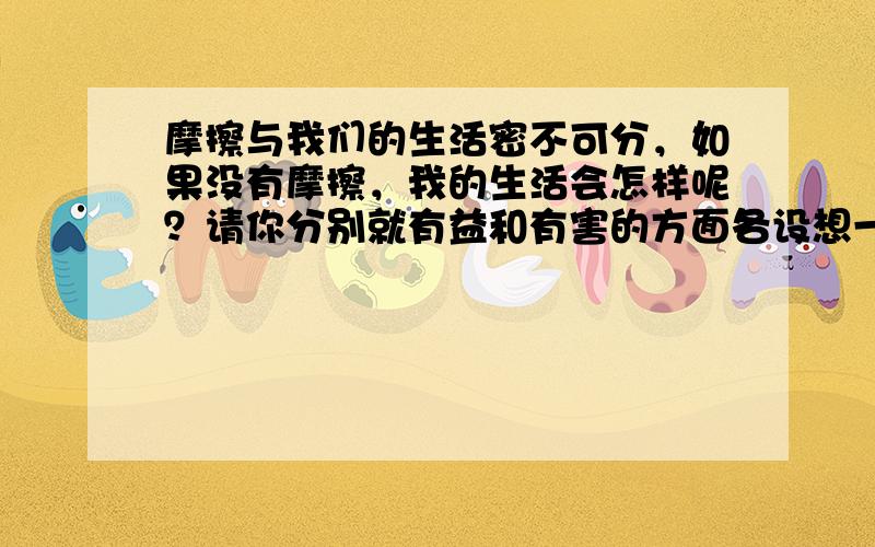 摩擦与我们的生活密不可分，如果没有摩擦，我的生活会怎样呢？请你分别就有益和有害的方面各设想一个合理的场景．