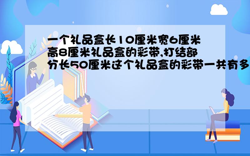 一个礼品盒长10厘米宽6厘米高8厘米礼品盒的彩带,打结部分长50厘米这个礼品盒的彩带一共有多长?