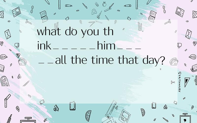 what do you think_____him_____all the time that day?