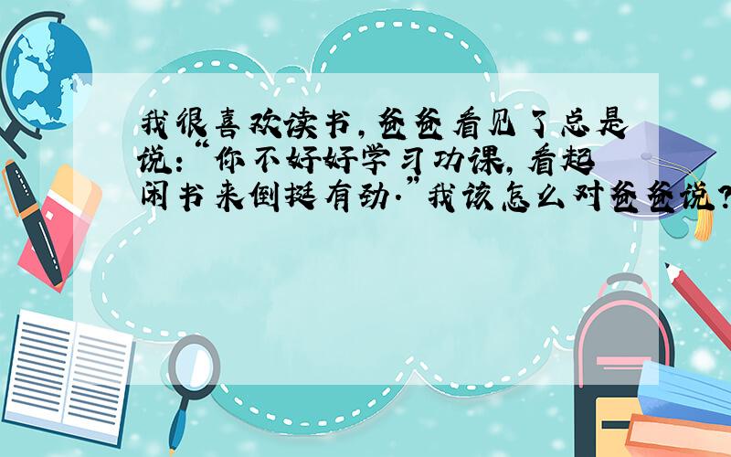 我很喜欢读书,爸爸看见了总是说：“你不好好学习功课,看起闲书来倒挺有劲.”我该怎么对爸爸说?