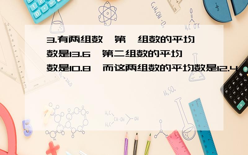 3.有两组数,第一组数的平均数是13.6,第二组数的平均数是10.8,而这两组数的平均数是12.4,那么,第一组