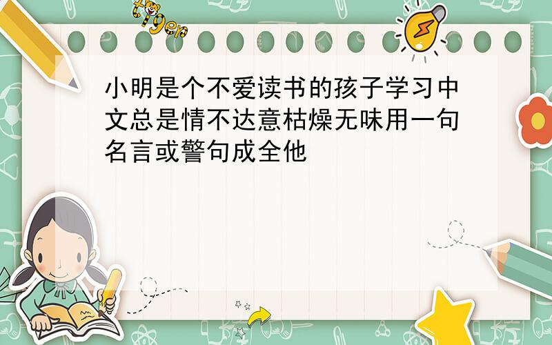 小明是个不爱读书的孩子学习中文总是情不达意枯燥无味用一句名言或警句成全他