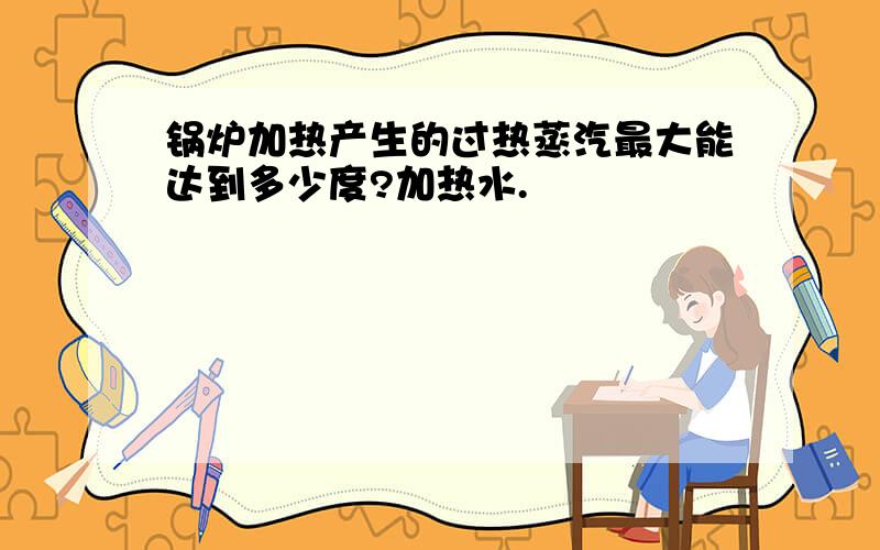 锅炉加热产生的过热蒸汽最大能达到多少度?加热水.