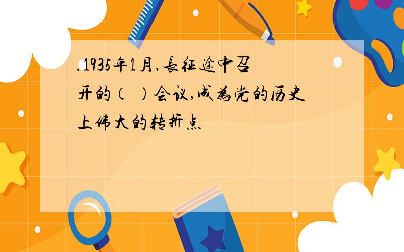 .1935年1月,长征途中召开的（ ）会议,成为党的历史上伟大的转折点