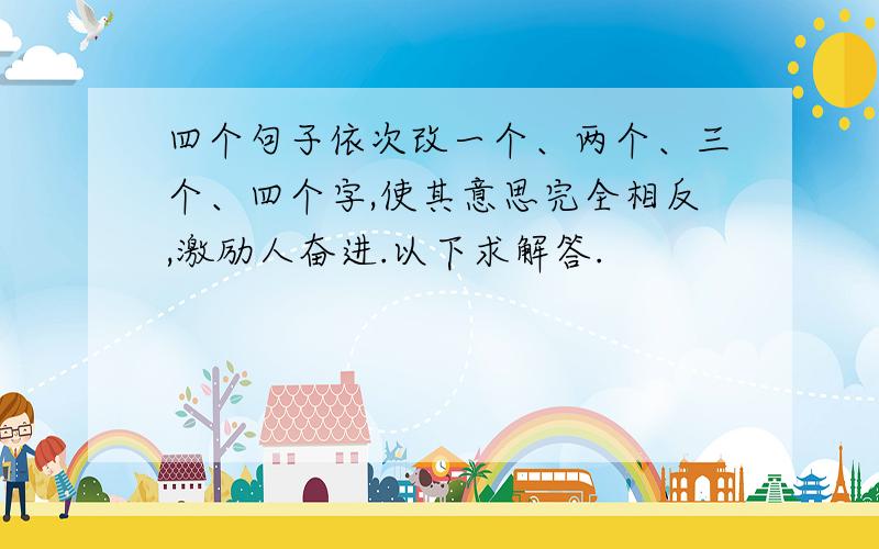 四个句子依次改一个、两个、三个、四个字,使其意思完全相反,激励人奋进.以下求解答.